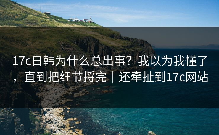 17c日韩为什么总出事?我以为我懂了,直到把细节捋完|还牵扯到17c网站
