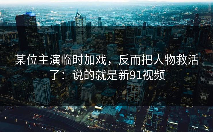 某位主演临时加戏,反而把人物救活了:说的就是新91视频