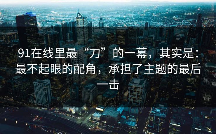91在线里最“刀”的一幕,其实是:最不起眼的配角,承担了主题的最后一击