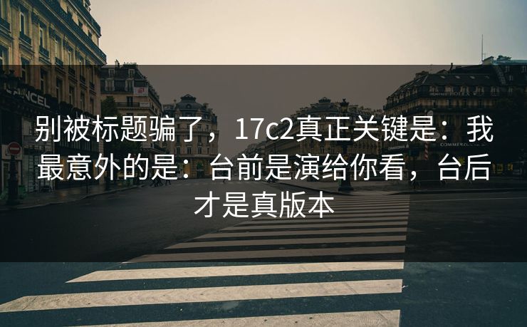 别被标题骗了,17c2真正关键是:我最意外的是:台前是演给你看,台后才是真版本