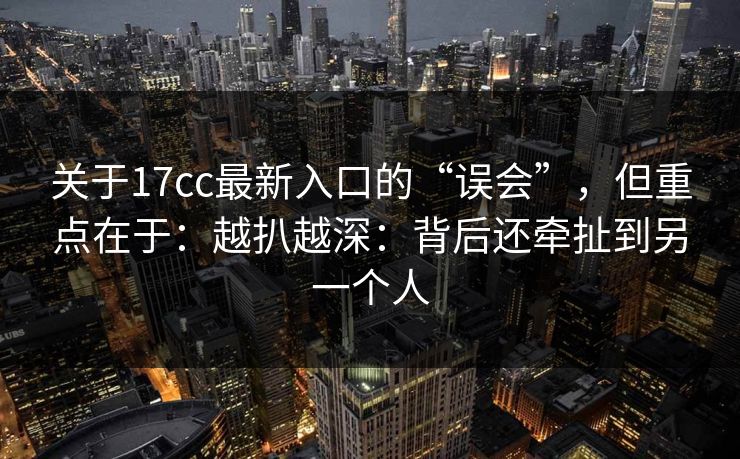 关于17cc最新入口的“误会”，但重点在于：越扒越深：背后还牵扯到另一个人