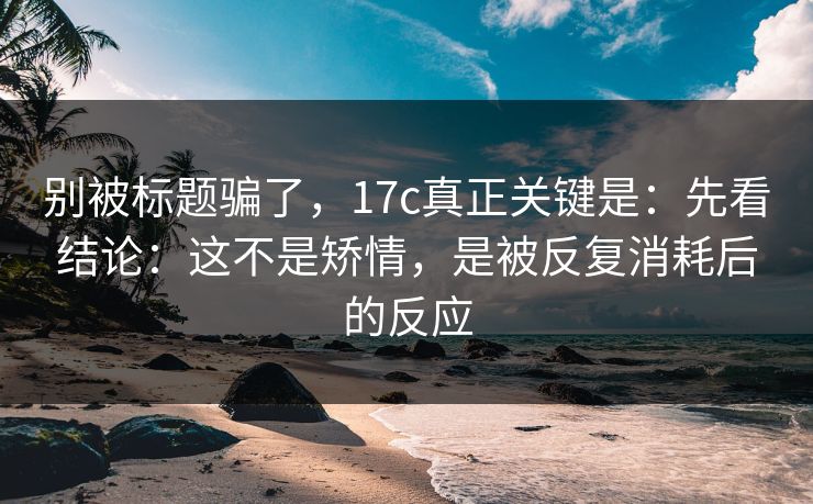 别被标题骗了，17c真正关键是：先看结论：这不是矫情，是被反复消耗后的反应