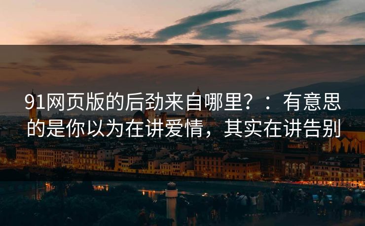 91网页版的后劲来自哪里?:有意思的是你以为在讲爱情,其实在讲告别