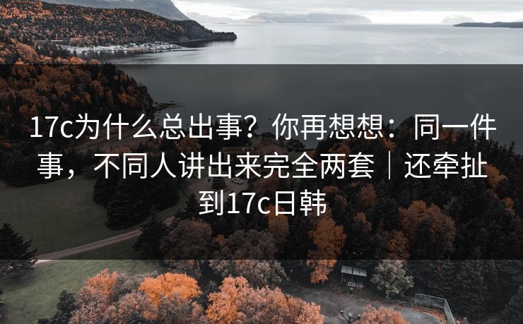 17c为什么总出事？你再想想：同一件事，不同人讲出来完全两套｜还牵扯到17c日韩