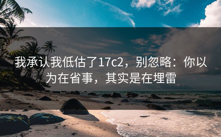 我承认我低估了17c2，别忽略：你以为在省事，其实是在埋雷