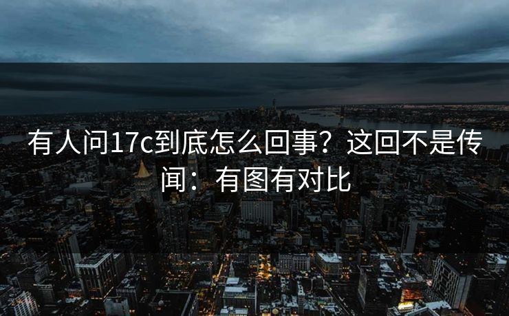 有人问17c到底怎么回事？这回不是传闻：有图有对比
