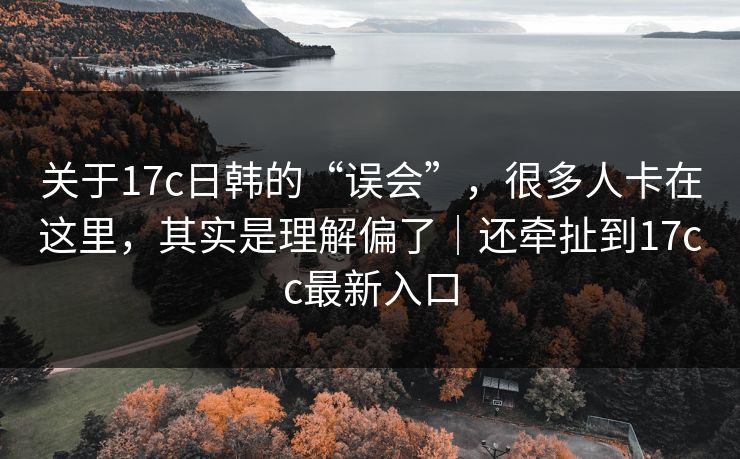 关于17c日韩的“误会”，很多人卡在这里，其实是理解偏了｜还牵扯到17cc最新入口