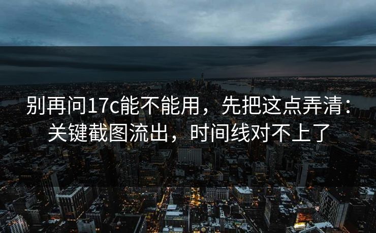 别再问17c能不能用，先把这点弄清：关键截图流出，时间线对不上了
