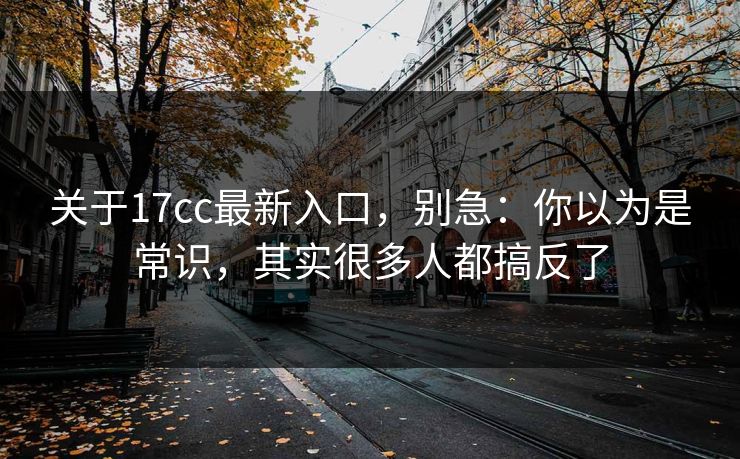 关于17cc最新入口，别急：你以为是常识，其实很多人都搞反了