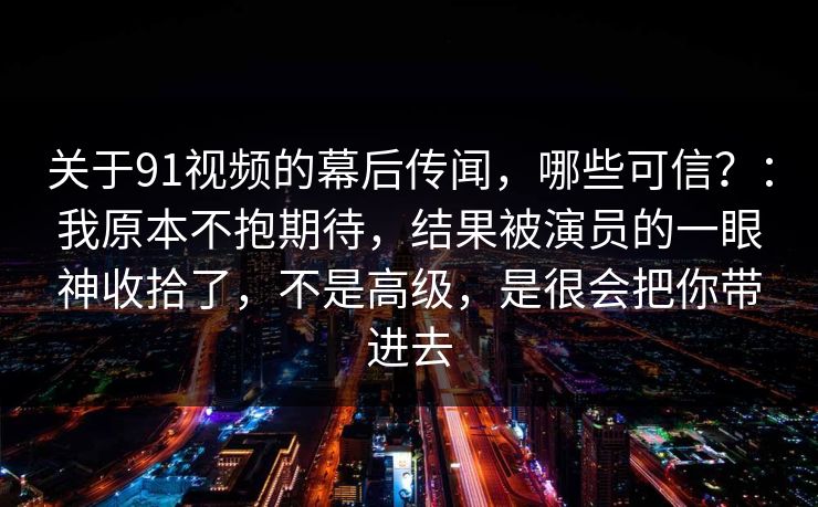 关于91视频的幕后传闻,哪些可信?:我原本不抱期待,结果被演员的一眼神收拾了,不是高级,是很会把你带进去