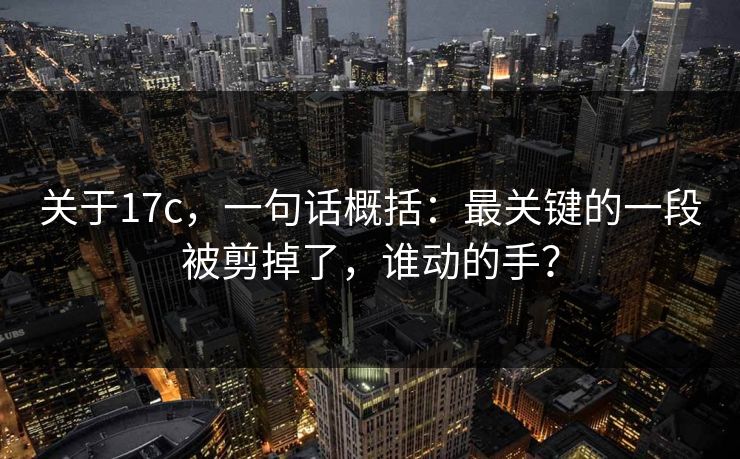 关于17c,一句话概括:最关键的一段被剪掉了,谁动的手?