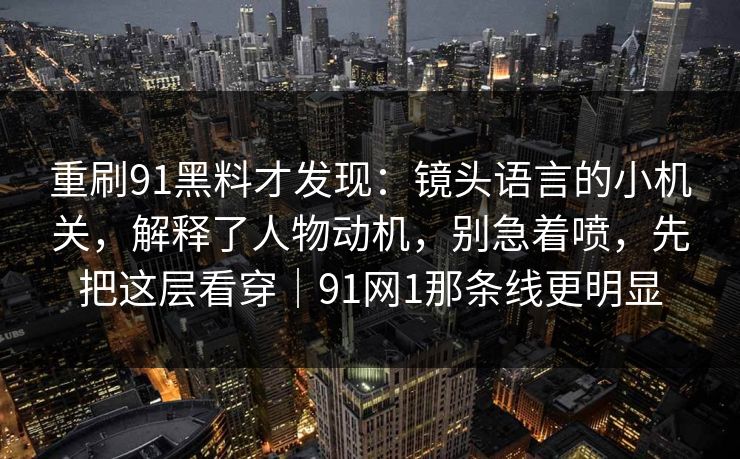 重刷91黑料才发现:镜头语言的小机关,解释了人物动机,别急着喷,先把这层看穿|91网1那条线更明显