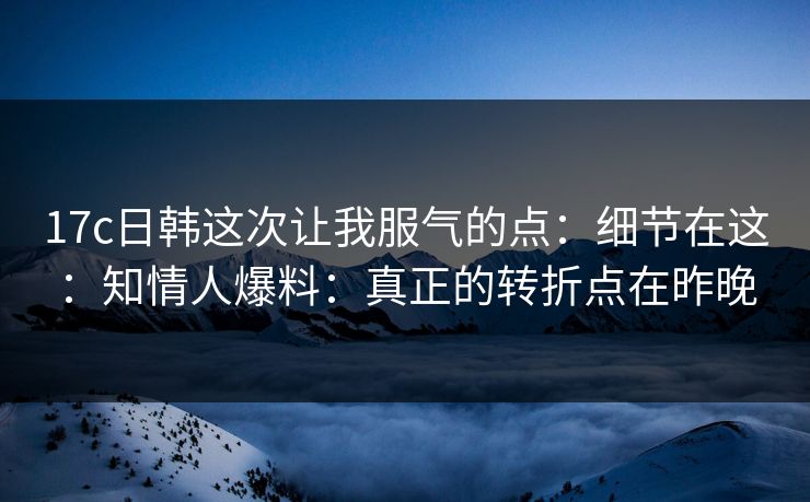 17c日韩这次让我服气的点:细节在这:知情人爆料:真正的转折点在昨晚