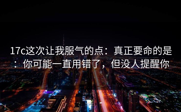 17c这次让我服气的点:真正要命的是:你可能一直用错了,但没人提醒你