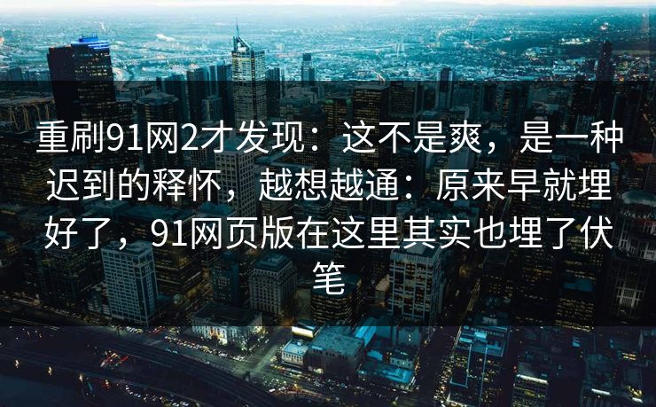 重刷91网2才发现:这不是爽,是一种迟到的释怀,越想越通:原来早就埋好了,91网页版在这里其实也埋了伏笔