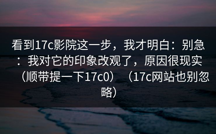看到17c影院这一步,我才明白:别急:我对它的印象改观了,原因很现实(顺带提一下17c0)(17c网站也别忽略)