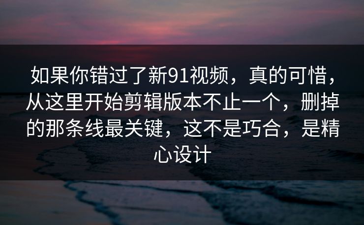 如果你错过了新91视频,真的可惜,从这里开始剪辑版本不止一个,删掉的那条线最关键,这不是巧合,是精心设计