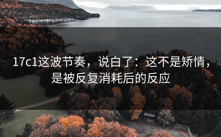 17c1这波节奏,说白了:这不是矫情,是被反复消耗后的反应