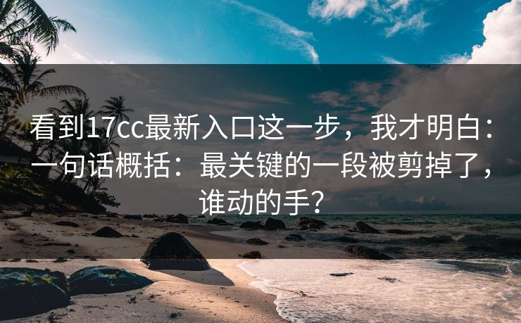 看到17cc最新入口这一步，我才明白：一句话概括：最关键的一段被剪掉了，谁动的手？