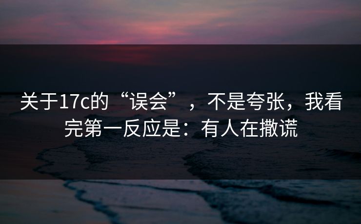 关于17c的“误会”，不是夸张，我看完第一反应是：有人在撒谎
