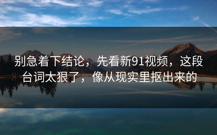 别急着下结论，先看新91视频，这段台词太狠了，像从现实里抠出来的