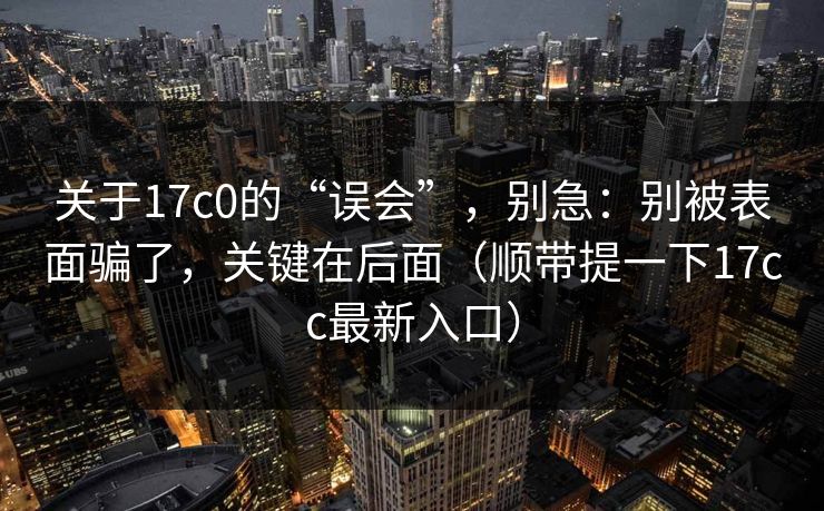 关于17c0的“误会”，别急：别被表面骗了，关键在后面（顺带提一下17cc最新入口）