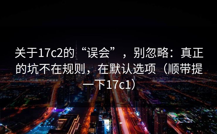 关于17c2的“误会”，别忽略：真正的坑不在规则，在默认选项（顺带提一下17c1）