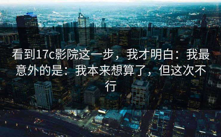 看到17c影院这一步，我才明白：我最意外的是：我本来想算了，但这次不行