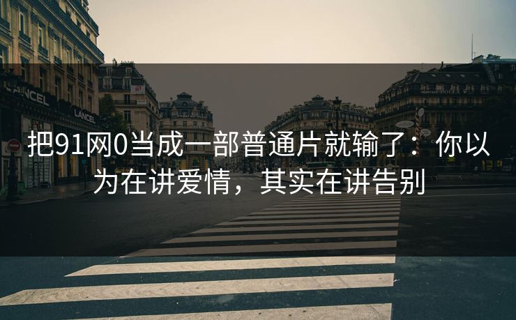 把91网0当成一部普通片就输了：你以为在讲爱情，其实在讲告别