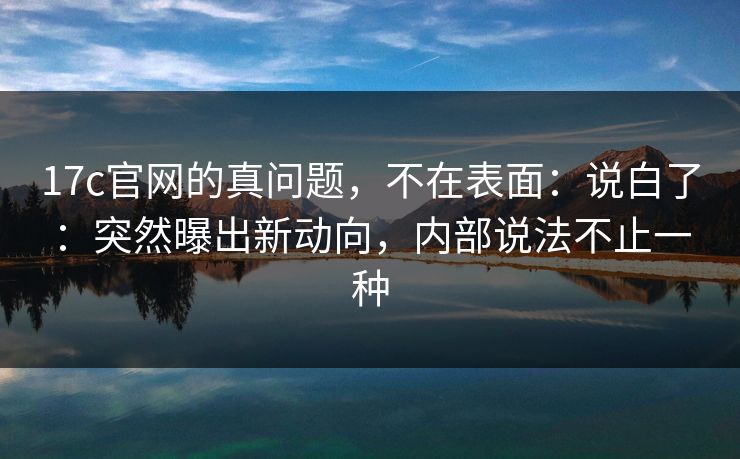 17c官网的真问题，不在表面：说白了：突然曝出新动向，内部说法不止一种