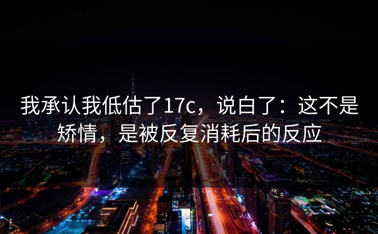我承认我低估了17c，说白了：这不是矫情，是被反复消耗后的反应