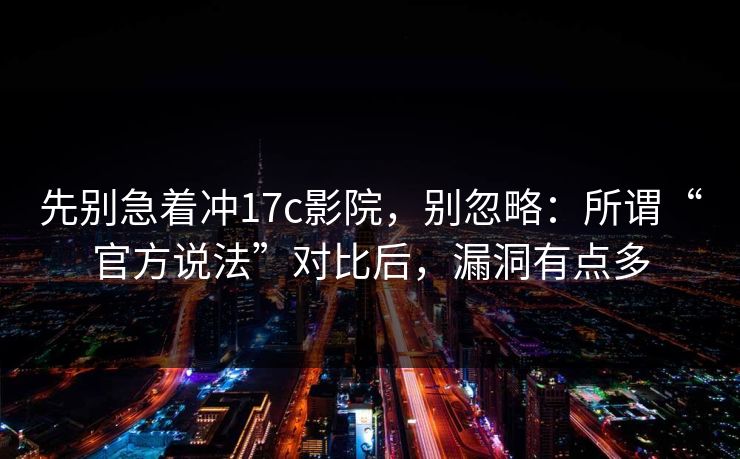先别急着冲17c影院,别忽略:所谓“官方说法”对比后,漏洞有点多