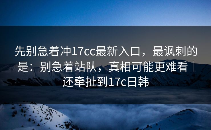 先别急着冲17cc最新入口,最讽刺的是:别急着站队,真相可能更难看|还牵扯到17c日韩