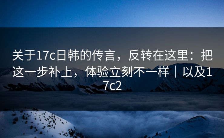关于17c日韩的传言，反转在这里：把这一步补上，体验立刻不一样｜以及17c2