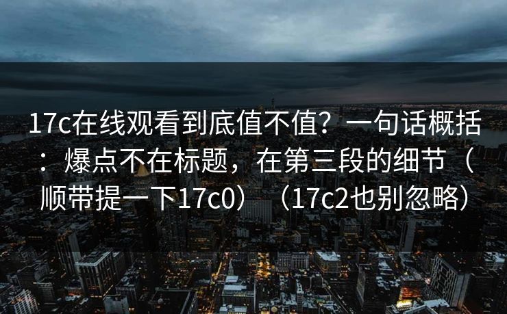 17c在线观看到底值不值？一句话概括：爆点不在标题，在第三段的细节（顺带提一下17c0）（17c2也别忽略）