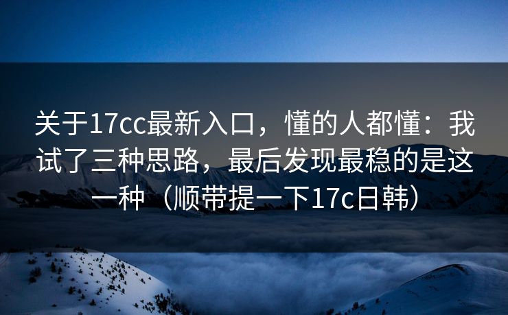 关于17cc最新入口，懂的人都懂：我试了三种思路，最后发现最稳的是这一种（顺带提一下17c日韩）