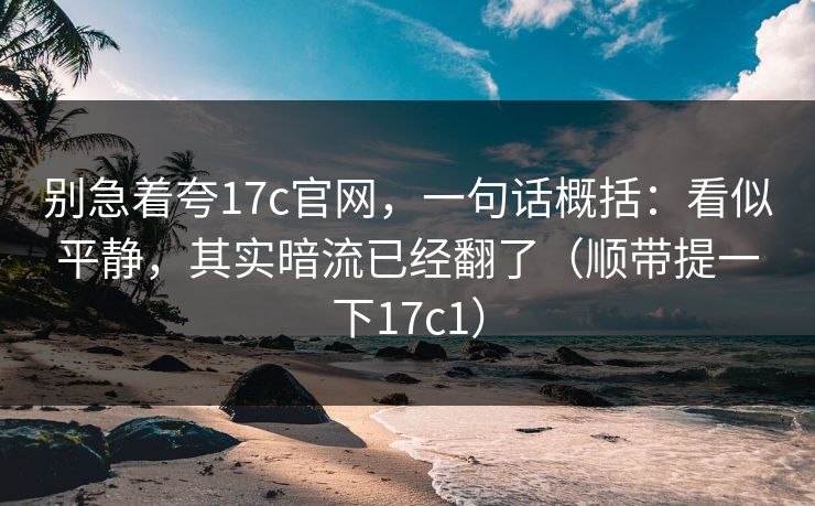 别急着夸17c官网，一句话概括：看似平静，其实暗流已经翻了（顺带提一下17c1）