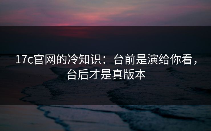 17c官网的冷知识：台前是演给你看，台后才是真版本