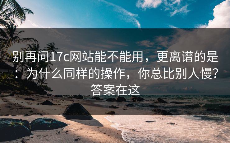 别再问17c网站能不能用，更离谱的是：为什么同样的操作，你总比别人慢？答案在这