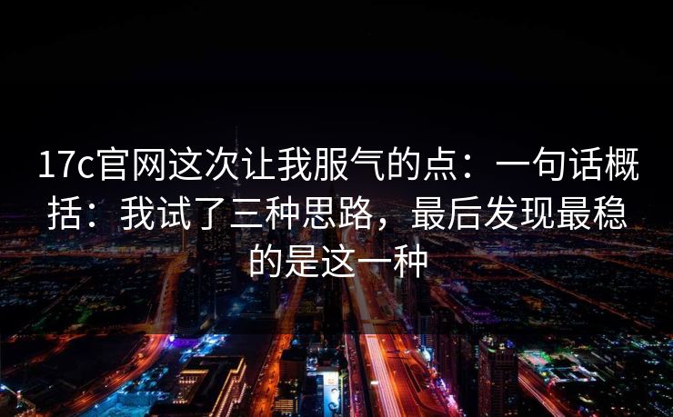 17c官网这次让我服气的点：一句话概括：我试了三种思路，最后发现最稳的是这一种
