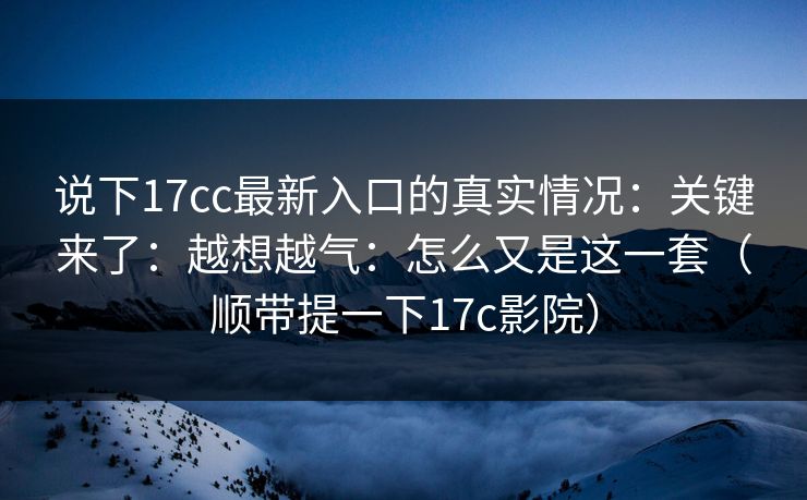 说下17cc最新入口的真实情况：关键来了：越想越气：怎么又是这一套（顺带提一下17c影院）