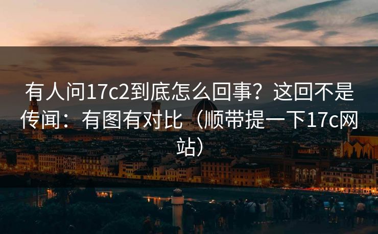 有人问17c2到底怎么回事？这回不是传闻：有图有对比（顺带提一下17c网站）
