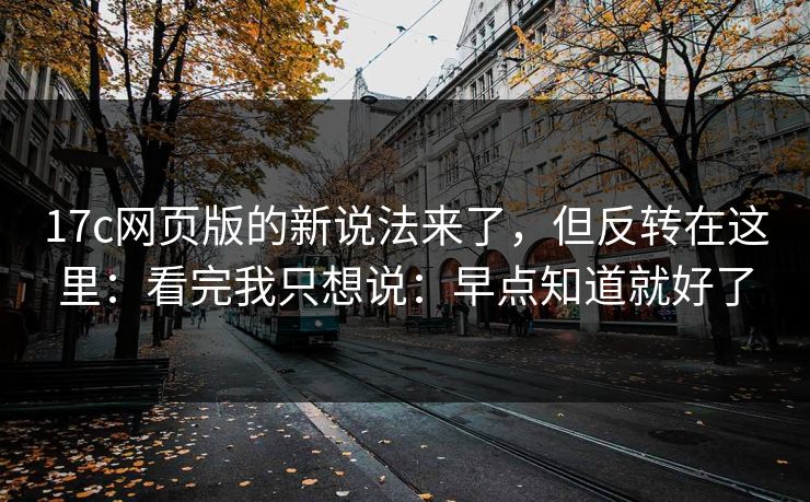 17c网页版的新说法来了，但反转在这里：看完我只想说：早点知道就好了