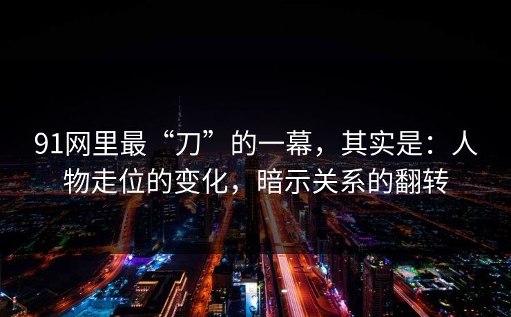 91网里最“刀”的一幕，其实是：人物走位的变化，暗示关系的翻转