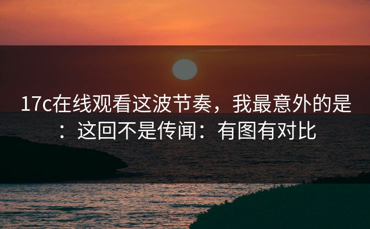 17c在线观看这波节奏，我最意外的是：这回不是传闻：有图有对比