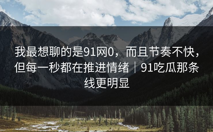 我最想聊的是91网0，而且节奏不快，但每一秒都在推进情绪｜91吃瓜那条线更明显