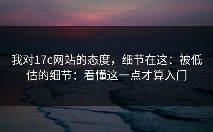 我对17c网站的态度，细节在这：被低估的细节：看懂这一点才算入门