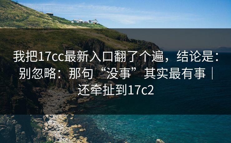 我把17cc最新入口翻了个遍，结论是：别忽略：那句“没事”其实最有事｜还牵扯到17c2