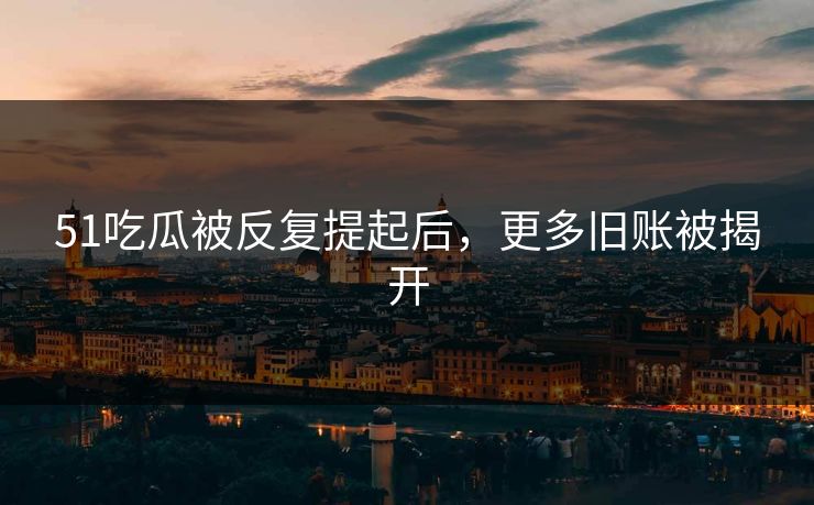 51吃瓜被反复提起后，更多旧账被揭开